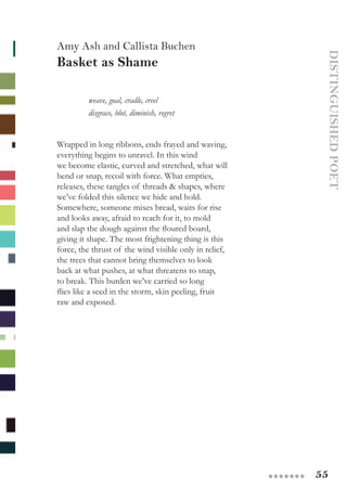 55●●●●●●●
DISTINGUISHEDPOET
Amy Ash and Callista Buchen
Basket as Shame
	 weave, goal, cradle, creel
	 disgrace, blot, diminish, regret
Wrapped in long ribbons, ends frayed and waving,  
everything begins to unravel. In this wind
we become elastic, curved and stretched, what will  
bend or snap, recoil with force. What empties,
releases, these tangles of threads & shapes, where
we’ve folded this silence we hide and hold.
Somewhere, someone mixes bread, waits for rise
and looks away, afraid to reach for it, to mold
and slap the dough against the floured board,
giving it shape. The most frightening thing is this
force, the thrust of the wind visible only in relief,  
the trees that cannot bring themselves to look
back at what pushes, at what threatens to snap,
to break. This burden we’ve carried so long
flies like a seed in the storm, skin peeling, fruit
raw and exposed.
 