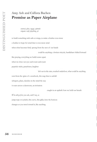 56 ●●●●●●●
DISTINGUISHEDPOET
Amy Ash and Callista Buchen
Promise as Paper Airplane
	 contract, plan, engage, aptitude
	 origami, craft, plaything, jet
to build something with sails or wings, to make a feather even more
a feather to hope for wind that is even more wind
when what becomes bird, sprung from the nest of our hands
			 could be anything: a broken tricycle, handlebars folded forward
like praying, everything we build comes apart
when we close our eyes and count and count
popsicle sticks, parachutes, laughter
			 left out in the rain, crushed underfoot, what could be anything
torn from the spine of a notebook, this map that to unfold
whispers, plans, sketches in the mind the way
it soars across a classroom, an invitation
caught in an updraft: how we hold our breath
Who will go first, you ask, and I say, us
jump rope or eyelash, this curve, this glide, how the horizon
changes as you travel toward it, like anything.
 