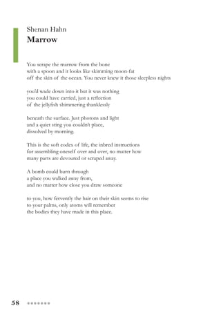 58 ●●●●●●●
Shenan Hahn
Marrow
You scrape the marrow from the bone
with a spoon and it looks like skimming moon-fat
off the skin of the ocean. You never knew it those sleepless nights
you’d wade down into it but it was nothing
you could have carried, just a reflection
of the jellyfish shimmering thanklessly
beneath the surface. Just photons and light
and a quiet sting you couldn’t place,
dissolved by morning.
This is the soft codex of life, the inbred instructions
for assembling oneself over and over, no matter how
many parts are devoured or scraped away.
A bomb could burn through
a place you walked away from,
and no matter how close you draw someone
to you, how fervently the hair on their skin seems to rise
to your palms, only atoms will remember
the bodies they have made in this place.
 