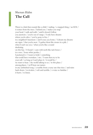 59●●●●●●●
Shenan Hahn
The Call
There is a bird that sounds like a child / wailing / a trapped thing / an SOS /
it comes from the trees / behind you / makes you snap
your head / walk and walk / until it doesn’t follow
you anymore / you’re out of range / I only have dreams
where you’re alive / you’ve gone to live /
in a neighbor’s basement / and I coax you home / I dream my dreams
are signs / that you’re near / I gather them like stones in a pile /
when I can’t see you / when you’re like a sound
deafening
on this bay / I found / a jaw with teeth like tack boxes /
in a row / bone white pestles /
I pocketed it / I want to hold / something
that could have overtaken / me / I want that cry to be
your call / as long as I can’t place it / it could be /
we want to hear / the world talking to us / in this place /
among places / we’ll hear our names
in any unfinished song / a warble from a rusty saw that rises / and rains
back down / in rivulets / soft and terrible / a voice so familiar /
it hurts / to listen.
 