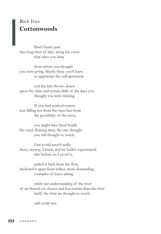 60 ●●●●●●●
Rich Ives
Cottonwoods
Don’t hurry past
that long river of days along the curve
that takes you away
from where you thought
you were going. Maybe there you’ll learn
to appreciate the soft persistent
exit the rain throws down
upon the slant and certain drift of the days you
thought you were missing.
If you had noticed cotton
was falling not from the trees but from
the possibility of the trees,
you might have lived boldly
like seed, floating away, the one thought
you still thought to touch.
Our world wasn’t really
there, anyway, I knew, and we hadn’t experienced
this before, so I saved it,
pulled it back from the flow,
sheltered it apart from loftier, more demanding
examples of leave-taking
while our understanding of the river
of air flowed on, slower and less certain than the river
itself, the river we thought to touch
and could not.
 