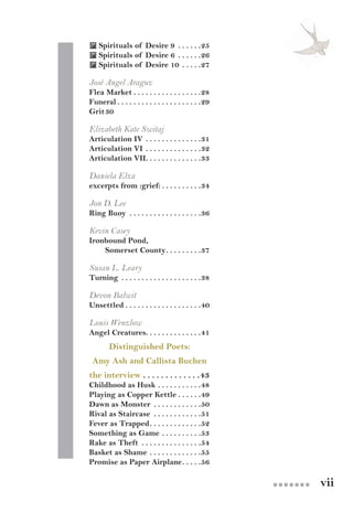 vii●●●●●●●
 Spirituals of Desire 9 . .  .  .  .  . 25
 Spirituals of Desire 6 . .  .  .  .  . 26
 Spirituals of Desire 10 . .  .  .  . 27
José Angel Araguz
Flea Market. .  .  .  .  .  .  .  .  .  .  .  .  .  .  .  . 28
Funeral. .  .  .  .  .  .  .  .  .  .  .  .  .  .  .  .  .  .  .  . 29
Grit	30
Elizabeth Kate Switaj
Articulation IV. .  .  .  .  .  .  .  .  .  .  .  .  . 31
Articulation VI. .  .  .  .  .  .  .  .  .  .  .  .  . 32
Articulation VII. .  .  .  .  .  .  .  .  .  .  .  .  . 33
Daniela Elza
excerpts from :grief:. .  .  .  .  .  .  .  .  . 34
Jon D. Lee
Ring Buoy . .  .  .  .  .  .  .  .  .  .  .  .  .  .  .  .  . 36
Kevin Casey
Ironbound Pond,
Somerset County. .  .  .  .  .  .  .  . 37
Susan L. Leary
Turning . .  .  .  .  .  .  .  .  .  .  .  .  .  .  .  .  .  .  . 38
Devon Balwit
Unsettled. .  .  .  .  .  .  .  .  .  .  .  .  .  .  .  .  .  . 40
Louis Wenzlow
Angel Creatures. .  .  .  .  .  .  .  .  .  .  .  .  . 41
Distinguished Poets:
Amy Ash and Callista Buchen
the interview. .  .  .  .  .  .  .  .  .  .  .  . 43
Childhood as Husk . .  .  .  .  .  .  .  .  .  . 48
Playing as Copper Kettle. .  .  .  .  . 49
Dawn as Monster . .  .  .  .  .  .  .  .  .  .  . 50
Rival as Staircase . .  .  .  .  .  .  .  .  .  .  . 51
Fever as Trapped. .  .  .  .  .  .  .  .  .  .  .  . 52
Something as Game. .  .  .  .  .  .  .  .  . 53
Rake as Theft . .  .  .  .  .  .  .  .  .  .  .  .  .  . 54
Basket as Shame. .  .  .  .  .  .  .  .  .  .  .  . 55
Promise as Paper Airplane. .  .  .  . 56
 