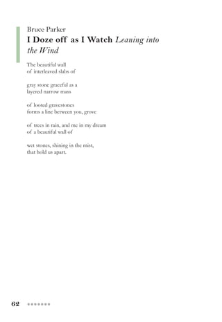 62 ●●●●●●●
Bruce Parker
I Doze off as I Watch Leaning into
the Wind
The beautiful wall
of interleaved slabs of
gray stone graceful as a
layered narrow mass
of looted gravestones
forms a line between you, grove
of trees in rain, and me in my dream
of a beautiful wall of
wet stones, shining in the mist,
that hold us apart.
 