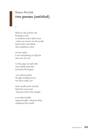 63●●●●●●●
*
With no ink and the nib
learning to dry
as shadows and a dark room
–what you stroke are the words
before they turn black
then emptiness, then
yet her name
is not something you dig for
then row by row
so this page on each side
stays damp from dirt
covered with fingers
–you almost point
though nothing moves
not these walls, not
what would reach around
hid from your arms
–this pen and in the margin
a wooden handle
squeezed tight –drop by drop
swallowed the world.
Simon Perchik
two poems (untitled)
 