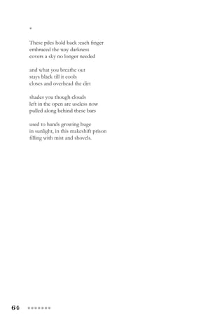 64 ●●●●●●●
*
These piles hold back :each finger
embraced the way darkness
covers a sky no longer needed
and what you breathe out
stays black till it cools
closes and overhead the dirt
shades you though clouds
left in the open are useless now
pulled along behind these bars
used to hands growing huge
in sunlight, in this makeshift prison
filling with mist and shovels.
 