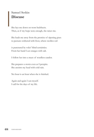 68 ●●●●●●●
Samuel Seskin
Disease
She lays me down on worn bedsheets.
Then, as if my hope were enough, she raises me.
She leads me away from the promise of ripening grass
to pastures withered with frost, where swollen soil
is punctured by voles’ blind certainties.
From her hand I eat oranges with salt.
I follow her into a maze of wordless candor.
She prepares a storm even as I perspire.
She anoints my head with cold rain.
No hour is an hour when she is finished.
Again and again I sun myself.
I call for the days of my life.
 