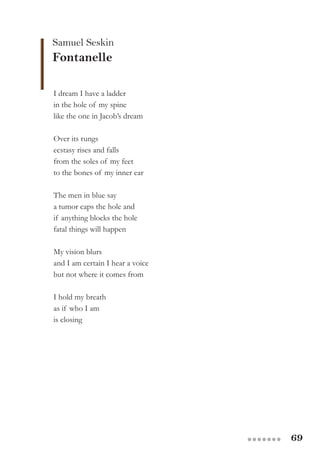 69●●●●●●●
Samuel Seskin
Fontanelle
I dream I have a ladder
in the hole of my spine
like the one in Jacob’s dream
Over its rungs
ecstasy rises and falls
from the soles of my feet
to the bones of my inner ear
The men in blue say
a tumor caps the hole and
if anything blocks the hole
fatal things will happen
My vision blurs
and I am certain I hear a voice
but not where it comes from
I hold my breath
as if who I am
is closing
 