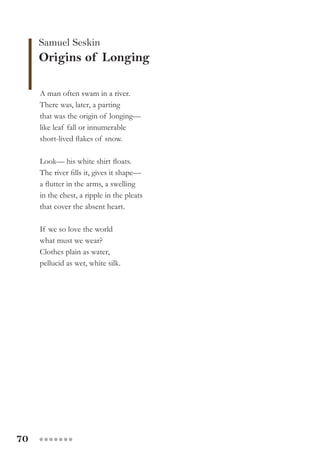 70 ●●●●●●●
Samuel Seskin
Origins of Longing
A man often swam in a river.
There was, later, a parting
that was the origin of longing—
like leaf fall or innumerable
short-lived flakes of snow.
Look— his white shirt floats.
The river fills it, gives it shape—
a flutter in the arms, a swelling
in the chest, a ripple in the pleats
that cover the absent heart.
If we so love the world
what must we wear?
Clothes plain as water,
pellucid as wet, white silk.
 