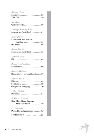 viii ●●●●●●●
Shenan Hahn
Marrow. .  .  .  .  .  .  .  .  .  .  .  .  .  .  .  .  .  .  .  . 58
The Call. .  .  .  .  .  .  .  .  .  .  .  .  .  .  .  .  .  .  . 59
Rich Ives
Cottonwoods. .  .  .  .  .  .  .  .  .  .  .  .  .  .  . 60
Penelope Scambly Schott
two poems (untitled) . .  .  .  .  .  .  .  . 61
Bruce Parker
I Doze off as I Watch
Leaning into . .  .  .  .  .  .  .  .  .  .  . 62
the Wind. .  .  .  .  .  .  .  .  .  .  .  .  .  .  .  .  .  . 62
Simon Perchik
two poems (untitled) . .  .  .  .  .  .  .  . 63
Robert Krantz
Dirt	. .  .  .  .  .  .  .  .  .  .  .  .  .  .  .  .  .  .  .  .  .  .  . 65
James Croal Jackson
Stewardess. .  .  .  .  .  .  .  .  .  .  .  .  .  .  .  .  . 66
Samara Golabuk
Hemisphere, or what is missing..67
Samuel Seskin
Disease. .  .  .  .  .  .  .  .  .  .  .  .  .  .  .  .  .  .  .  . 68
Fontanelle . .  .  .  .  .  .  .  .  .  .  .  .  .  .  .  .  . 69
Origins of Longing. .  .  .  .  .  .  .  .  .  . 70
Hilary Sallick
Perennial. .  .  .  .  .  .  .  .  .  .  .  .  .  .  .  .  .  . 71
J. Marcus Weekley
One More Dead Fag: An
Anti Manifesto . .  .  .  .  .  .  .  .  . 72
C. Alexander
Polly, like polyamorous . .  .  .  .  .  . 73
contributors. .  .  .  .  .  .  .  .  .  .  .  .  . 75
 