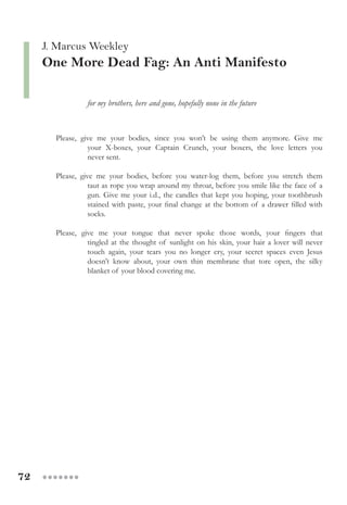 72 ●●●●●●●
J. Marcus Weekley
One More Dead Fag: An Anti Manifesto
	 	 for my brothers, here and gone, hopefully none in the future
Please, give me your bodies, since you won’t be using them anymore. Give me
	 your X-boxes, your Captain Crunch, your boxers, the love letters you
	 never sent.
Please, give me your bodies, before you water-log them, before you stretch them
	 taut as rope you wrap around my throat, before you smile like the face of a
gun. Give me your i.d., the candles that kept you hoping, your toothbrush
stained with paste, your final change at the bottom of a drawer filled with
socks.
Please, give me your tongue that never spoke those words, your fingers that
	 tingled at the thought of sunlight on his skin, your hair a lover will never
	 touch again, your tears you no longer cry, your secret spaces even Jesus
	 doesn’t know about, your own thin membrane that tore open, the silky
	 blanket of your blood covering me.
 