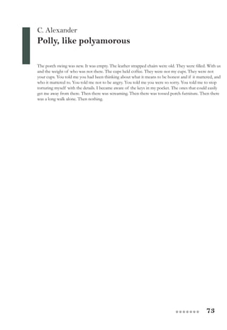 73●●●●●●●
C. Alexander
Polly, like polyamorous
The porch swing was new. It was empty. The leather strapped chairs were old. They were filled. With us
and the weight of who was not there. The cups held coffee. They were not my cups. They were not
your cups. You told me you had been thinking about what it means to be honest and if it mattered, and
who it mattered to. You told me not to be angry. You told me you were so sorry. You told me to stop
torturing myself with the details. I became aware of the keys in my pocket. The ones that could easily
get me away from there. Then there was screaming. Then there was tossed porch furniture. Then there
was a long walk alone. Then nothing.
 