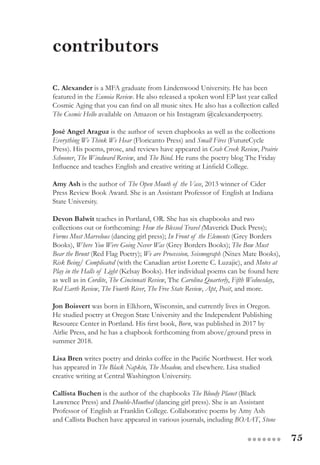 75●●●●●●●
C. Alexander is a MFA graduate from Lindenwood University. He has been
featured in the Eunoia Review. He also released a spoken word EP last year called
Cosmic Aging that you can find on all music sites. He also has a collection called
The Cosmic Hello available on Amazon or his Instagram @calexanderpoetry.
José Angel Araguz is the author of seven chapbooks as well as the collections
Everything We Think We Hear (Floricanto Press) and Small Fires (FutureCycle
Press). His poems, prose, and reviews have appeared in Crab Creek Review, Prairie
Schooner, The Windward Review, and The Bind. He runs the poetry blog The Friday
Influence and teaches English and creative writing at Linfield College.
Amy Ash is the author of The Open Mouth of the Vase, 2013 winner of Cider
Press Review Book Award. She is an Assistant Professor of English at Indiana
State University.
Devon Balwit teaches in Portland, OR. She has six chapbooks and two
collections out or forthcoming: How the Blessed Travel (Maverick Duck Press);
Forms Most Marvelous (dancing girl press); In Front of the Elements (Grey Borders
Books), Where You Were Going Never Was (Grey Borders Books); The Bow Must
Bear the Brunt (Red Flag Poetry); We are Procession, Seismograph (Nixes Mate Books),
Risk Being/ Complicated (with the Canadian artist Lorette C. Luzajic), and Motes at
Play in the Halls of Light (Kelsay Books). Her individual poems can be found here
as well as in Cordite, The Cincinnati Review, The Carolina Quarterly, Fifth Wednesday,
Red Earth Review, The Fourth River, The Free State Review, Apt, Posit, and more.
Jon Boisvert was born in Elkhorn, Wisconsin, and currently lives in Oregon.
He studied poetry at Oregon State University and the Independent Publishing
Resource Center in Portland. His first book, Born, was published in 2017 by
Airlie Press, and he has a chapbook forthcoming from above/ground press in
summer 2018.
Lisa Bren writes poetry and drinks coffee in the Pacific Northwest. Her work
has appeared in The Black Napkin, The Meadow, and elsewhere. Lisa studied
creative writing at Central Washington University.
Callista Buchen is the author of the chapbooks The Bloody Planet (Black
Lawrence Press) and Double-Mouthed (dancing girl press). She is an Assistant
Professor of English at Franklin College. Collaborative poems by Amy Ash
and Callista Buchen have appeared in various journals, including BOAAT, Stone
contributors
 
