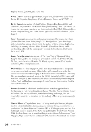 76 ●●●●●●●
Highway Review, Spiral Orb, and Heron Tree.
Laton Carter’s work has appeared in Chicago Review, The Hampden-Sydney Poetry
Review, The Oregonian, Ploughshares, Western Humanities Review, and ZYZZYVA.
Kevin Casey is the author of And Waking... (Bottom Dog Press, 2016), and
American Lotus, winner of the Kithara Prize (forthcoming, Glass Lyre Press). His
poems have appeared recently or are forthcoming in Rust+Moth, Valparaiso Poetry
Review, Pretty Owl Poetry, and Ted Kooser’s syndicated column ‘American Life in
Poetry.’
Sandy Coomer is a poet, artist, and endurance athlete. Her poems have been
published in Mud Season Review, BlazeVOX, Streetlight Press, Oyster River Pages,
and Sheila-Na-Gig, among others. She is the author of three poetry chapbooks,
including the recently released Rivers Within Us (Unsolicited Press), and is
the founding editor of the online poetry journal, Rockvale Review. She lives in
Brentwood, TN.
James Croal Jackson is the author of The Frayed Edge of Memory (Writing
Knights Press, 2017). His poetry has appeared in Hobart, FLAPPERHOUSE,
Yes Poetry, and elsewhere. He edits The Mantle, a poetry journal. Find him in
Columbus, Ohio or at jimjakk.com.
Daniela Elza is a free range poet, and a non-medicated scholar of the poetic
consciousness, who is currently falling in love with trees all over again. She
earned her doctorate in Philosophy of Education from Simon Fraser University.
Her poetry collections are the weight of dew (2012), the book of It (2011), and milk
tooth bane bone (2013). Her chapbook slow erosions (collaborated poems with poet
Arlene Ang), and her latest manuscript the ruined pages are forthcoming. Daniela
lives in Vancouver, BC.
Samara Golabuk is a Pushcart nominee whose work has appeared or is
forthcoming in Anti-Heroin Chic, Eunoia Review, Plum Tree Tavern, Christian Century
and others. She has two children, works in marketing and design, and has
returned to university to complete her BA in Poetry. More at www.samarawords.
com.
Shenan Hahn is Virginia-born writer currently residing in Portland, Oregon
(and on a remote island in Alaska during the summer fishing seasons). She is a
graduate of the Johns Hopkins University MA in Writing program, and her first
full-length book of poetry, In the Wake, was published by White Violet Press in
2014. She has also served in an editorial capacity for Outside In Literary and Travel
Magazine, Magic Lantern Review, and Prompt & Circumstance. Outside of her literary
 