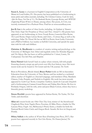 78 ●●●●●●●
Susan L. Leary is a Lecturer in English Composition at the University of
Miami in Coral Gables, FL. Her poetry has been published or is forthcoming in
many print and online journals, including The Christian Century, Crack the Spine,
After the Pause, Not One of Us, The Bookends Review, Gyroscope Review, and SWWIM
(Supporting Women Writers in Miami), among others. Her poem, In Utero, was
recently nominated for a Pushcart Prize. Find her at www.susanlleary.com.
Jon D. Lee is the author of three books, including An Epidemic of Rumors:
How Stories Shape Our Perceptions of Disease and These Around Us. His poems have
appeared, or are forthcoming, in Sierra Nevada Review, Connecticut River Review,
The Laurel Review, Oregon Literary Review, and Clover, A Literary Rag, as well as the
anthology Follow The Thread. He has an MFA in Poetry from Lesley University
and a PhD in Folklore. Lee teaches at Suffolk University, and spends his spare
time with his wife and children.
Christine A. MacKenzie is a student of creative writing and psychology at the
University of Michigan-Ann Arbor and regularly writes for Mentality Magazine
and The Odyssey. She has been or will be published in Visitant, Eunoia, The
Underground, Teen Ink Print, and Blueprint.
Greta Nintzel finds herself back in a place where wisteria, full with purple
flowering clusters, creeps up and covers over fifty-foot hickory trees. Her most
recent work can be found in The Curator and the UK journal, The North.
Born in Providence, Rhode Island, Bruce Parker holds an MA in Secondary
Education from the University of New Mexico and has worked as a technical
editor, teacher of English as a Second Language, and translator (Thai, Mandarin
Chinese, Urdu, Punjabi, and Turkish to English). His work has most recently
appeared in Scarlet Leaf Review, Conceptions Southwest, Spank the Carp and 2elizabeths
and is forthcoming in Common Ground Review and Perfume River Review. He lives in
Portland, Oregon, with his wife, artist and poet Diane Corson, where they host a
biweekly poetry workshop.
Simon Perchik’s poems have appeared in Partisan Review, The Nation, The New
Yorker, and elsewhere
Allan on’s recent books are: Other Than They Seem, winner of the Snowbound
Chapbook Prize from Tupelo Press; Precarious, 42 Miles Press, a finalist for The
Lascaux Prize; Fragile Acts, McSweeney’s Poetry Series, a finalist for both the
National Book Critics Circle and Oregon Book Awards. He lives in Oregon and
Florida.
Hilary Sallick is the author of Winter Roses (Finishing Line Press, 2017). Her
poems have appeared recently in Two Cities Review, The Human Journal, The
 