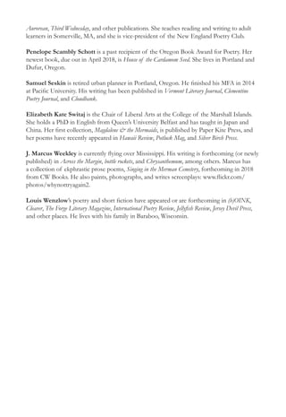 Aurorean, Third Wednesday, and other publications. She teaches reading and writing to adult
learners in Somerville, MA, and she is vice-president of the New England Poetry Club.
Penelope Scambly Schott is a past recipient of the Oregon Book Award for Poetry. Her
newest book, due out in April 2018, is House of the Cardamom Seed. She lives in Portland and
Dufur, Oregon.
Samuel Seskin is retired urban planner in Portland, Oregon. He finished his MFA in 2014
at Pacific University. His writing has been published in Vermont Literary Journal, Clementine
Poetry Journal, and Cloudbank.
Elizabeth Kate Switaj is the Chair of Liberal Arts at the College of the Marshall Islands.
She holds a PhD in English from Queen’s University Belfast and has taught in Japan and
China. Her first collection, Magdalene & the Mermaids, is published by Paper Kite Press, and
her poems have recently appeared in Hawaii Review, Potluck Mag, and Silver Birch Press.
J. Marcus Weekley is currently flying over Mississippi. His writing is forthcoming (or newly
published) in Across the Margin, bottle rockets, and Chrysanthemum, among others. Marcus has
a collection of ekphrastic prose poems, Singing in the Merman Cemetery, forthcoming in 2018
from CW Books. He also paints, photographs, and writes screenplays: www.flickr.com/
photos/whynottryagain2.
Louis Wenzlow’s poetry and short fiction have appeared or are forthcoming in (b)OINK,
Cleaver, The Forge Literary Magazine, International Poetry Review, Jellyfish Review, Jersey Devil Press,
and other places. He lives with his family in Baraboo, Wisconsin.
 