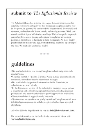 submit to The Inflectionist Review
The Inflectionist Review has a strong preference for non-linear work that
carefully constructs ambiguity so that the reader can play an active role
in the poem. In general, we commend the experimental, the worldly and
universal, and eschew the linear, trendy, and overly personal. Work that
reveals multiple layers with further readings. Work that speaks to people
across borders, across literary and cultural boundaries, across time
periods, is more likely to fascinate us (and the reader). As most poetry
practitioners in this day and age, we find rhymed poetry to be a thing of
the past. We read only unrhymed poetry.
guidelines
•We read submissions year round, but please submit only once each
quarter/issue.
•You may submit 3-7 poems at a time. Please include all poems in one
document, uploadable via our submission manager.
•Do not include any personal information in the document, as
submissions are read blindly.
•In the Comments section of the submission manager, please include
a cover letter and a short biographical statement, including previous
publications and a few words on your poetic approach or philosophy.
•Turn-around time is approximately 3 months.
•Simultaneous submissions are gladly considered, but please email us at
info@inflectionism.com to withdraw a piece that has been accepted
elsewhere.
All other editorial inquiries can be sent to: info@inflectionism.com.
For more information on the Inflectionist movement, please visit
www.inflectionism.com.
●●●●●●●
 