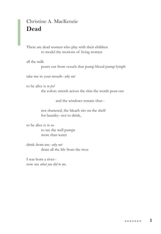 1●●●●●●●
Christine A. MacKenzie
Dead
There are dead women who play with their children
to model the motions of living women
all the milk
pours out from vessels that pump blood pump lymph
take me in your mouth--why not
to be alive is to feel
the colors stretch across the skin the words pour out
and the windows remain shut--
not shattered, the bleach sits on the shelf
for laundry--not to drink,
to be alive is to see
to see the well pumps
more than water
drink from me--why not
drain all the life from the river
I was born a river--
now see what you did to me.
 