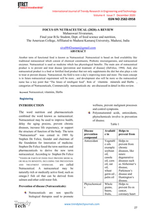 International Journal of Trendy Research in Engineering andTechnology
Volume 4 Issue 7 December 2020
ISSN NO 2582-0958
__________________________________________________________________________________________________________
www.trendytechjournals.com
27
FOCUS ON NUTRACEUTICAL (2020)-A REVIEW
Mahaeswari Sivaraman,
Final year B.Sc Student, Dept. of food science and nutrition,
The American College, Affiliated to Madurai Kamaraj University, Madurai, India
siva9842raman@gmail.com
ABSTRACT
Another term of functional food is known as Nutraceutical .Nutraceutical is based on food availability like
traditional nutraceutical which consist of chemical constituents, Probiotic microorganisms, and nutraceutical
enzymes. Nutraceutical is used as medicine which has physiological benefits .The main aim of nutraceutical
product is to prevent and treat disease [prevention and treatment of disease] (DeFelice, 1994). And, also
nutraceutical product is a food or fortified food product that not only supplements the diet but also plays a role
to treat or prevent disease. Nutraceutical, the field is now a day’s improving more and more .The main concept
is in future nutraceutical requirement will be more , and development also will be more so the nutraceutical
name has a key point that “The future of intelligent food”. Role of vitamins minerals and Herbs ,
categories of Nutraceuticals, Commercially nutraceuticals etc are discussed in detail in this review.
Keyword: Nutraceutical, vitamins, Herbs
Registering
INTRODUCTION
The word nutrition and pharmaceuticals
combined the word known as nutraceutical.
Nutraceutical may be used to improve health,
delay the aging process, prevent chronic
diseases, increase life expectancy, or support
the structure of function of the body. The term
“Nutraceutical” was coined in 1989 by
Stephen De Felice, founder and chairman of
the foundation for innovation of medicine.
Stephen De Felice fused the term nutrition and
pharmaceuticals to derive the new term
nutraceutical. According to Stephen De Felice
“FOODS OR PARTS OF FOOD THAT PROVIDE MEDICAL
OR HEALTH BENEFITS, INCLUDING THE PREVENTION
AND TREATMENT OFDISEASE. are called
Nutraceutical. A nutraceutical may be
naturally rich or medically active food, such as
omega-3 fish oil that can be derived from
salmon and other cold-water fish.
Prevention of disease (Nutraceuticals):
Nutraceuticals are non specific
biological therapies used to promote
wellness, prevent malignant processes
and control symptoms.
Polyunsaturated acids, antioxidants,
phytochemicals involve in prevention
of disease.
Table 1
Disease
prevention
compound
Availabl
e in
Helps to
prevent from
Antioxidant Vegetabl
e oils
example:
soybean
oil,
canola
oil, corn
oil, oat
oil,
wheat
germ oil ,
palm oil
Helps to
prevent from
chronic
diseases, like
neuro
degenerative
diseases such
as Alzheimer‘s
disease,
Parkinson‘s
disease and
Huntington‘s
disease.
Phytochemical
s
Whole
grains,
beans,
fruits,
Helps to
prevent fro m
cancer,
coronary heart
 