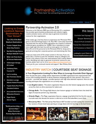 FEBRUARY 2009          ISSUE 7


Looking to Create                  Partnership Activation 2.0
                                   Welcome to the February 2009 issue of Partnership 2.0, a newsletter
Landmark Sponsor                   that provides sports business professionals with industry insights,                       this issue
 Destinations At                   creative activation tactics, and new ways to generate incremental
  Your Venue?                      revenue for their organizations.                                              Courtside Seat Signage P.1
                                                                                                                   Shopper Marketing       P.2
      Ten (10) of the Best         A few weeks ago, I had the chance to experience two Minnesota Wild
     Stadium Destinations          games at the Xcel Energy Center in St. Paul, MN. I came away extremely Chuck-A-Puck Contests            P.3
                                   impressed with the way the Wild organization has created an authentic,
•     Tundra Tailgate Zone,        traditional game atmosphere for 18,000+ fans in attendance to enjoy       Themed Box Destinations       P.4
                                   every single night (the team has sold out every game in its history).
      Green Bay Packers                                                                                       Q1 Promotions to Watch       P.5
                                   Hats off to all of the personnel at the Minnesota Wild for doing such a
•     Red Bull Energy Station,     great job servicing their corporate partners and entertaining their fans.
      Multiple NASCAR Tracks                                                                                     Looking for more? Check out
                                   I hope you enjoy some of the unique content in this issue. If you can,        PartnershipActivation.com
•     Miller Lite Party Decks,     please take a moment to pass the newsletter along to colleagues and
                                   friends in the industry. If you ever need assistance with creative ideation
      26 Venues Nationwide
                                   and/or identifying new ways to generate incremental revenue for your
•     Volkswagen Garage,
                                   business, please reach out to me at bgainor@partnershipactivation.com.
                                   Thank you for your continued interest and support! Best Wishes, Brian
      DC United

•     Carlsberg Patio,
      Toronto FC
                                   INDUSTRY WATCH COURTSIDE SEAT SIGNAGE
                                   Is Your Organization Looking For New Ways to Leverage Courtside Chair Signage?
•     Levi’s Landing,
                                   Over the past few years, college athletic departments and NBA organizations have experimented with
      San Francisco Giants         various chair branding initiatives to derive maximum marketing value for their partners. One area in
                                   particular - courtside seat signage - provides sponsors with high value television exposure. Here are a few
•     Heineken Lounge,
                                   branding techniques that organizations are currently using:
      Atlanta Hawks/Thrashers
                                     • Los Angeles Lakers - The Lakers organization features one chair bottom signage piece that extends
•     Toyota Home Run Porch,
                                       across five chairs to drive awareness for Lakers.com
      Cleveland Indians
                                     • Chicago Bulls - The Chicago Bulls feature chair bottom signage on individual chairs that detail the
•     Associated Bank Kids Zone,
                                       logos of corporate partners (e.g. Gatorade)
      Milwaukee Brewers
                                     • Orlando Magic—The Magic organization features a signage wrap behind the first five (5) rows of
•     Pepsi Porch,
                                       courtside seats that denotes the section is referred to as the Mercedes-Benz Luxury Seats
      Detroit Tigers
                                     • New Jersey Nets - The New Jersey Nets feature ADT branded courtside seating that extends into
                                       four sections of lower bowl seats sporting an orange sleeve with the Izod logo at the Izod Center.
    “Build partnerships, not
         sponsorships.”
        Brian Corcoran,
     Fenway Sports Group


                                                                                                                                               1
 