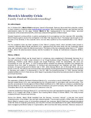 IMS Observer – Issue 7
IMS HEALTH ASIA PTE LTD 8 Cross Street #21- 01/02/03 Singapore 048424 • E-mail: APACSocialMedia@imshealth.com • Website: www.imshealth.com
○C 2015 IMS Health Incorporated and its affiliates. All rights reserved. Trademarks are registered in the United States and in various other countries
Merck’s Identity Crisis
Family Feud or Misunderstanding?
An online dispute
On 11 October 2011, Merck KGaA employees, based in Darmstadt, Germany discovered that unfamiliar content
on their company’s Facebook page (www.facebook.com/merck). More shockingly however, was that they had lost
administrative rights for this page. Instead, Merck & Co., headquartered in the United States, assumed
possession of the aforementioned URL, which was a blatant infringement of Merck KGaA.
Despite Facebook’s profuse efforts in publicly apologizing for its wrongdoing over the corporate URL ownership,
Merck KGaA sought to resolve this via litigation in the New York Supreme Court. This lawsuit was brought on not
because of the similarity in the corporate name, but was likely sparked by the (mis)identification of the “Merck”
name.
For the uninitiated, there are three variations of the “Merck” company brand, which inevitably leads people to
confusion. Although Merck KGaA and Merck & Co. originated from the same family, the two companies parted
ways and continued to retain the Merck brand name. The history of the two companies dates back to 17
th
century
Europe, where the pharmaceutical industry laid the foundation for virtually all multinational companies (MNCs)
today.
History of Merck
The origin of Merck KGaA can be traced back to a pharmacy store established in Darmstadt, Germany by a
German pharmacist in 1668. Locals referred to it as “Engel-Apotheke (Angel Pharmacy)”. Not long after, an
apothecary, Friedrich Jacob Merck, bought over Angel Pharmacy. Under his stewardship, the store ran
successfully for over 100 years. In 1816, Emanuel Merck inherited the pharmacy business and changed the
business focus from retail to production of chemical and pharmaceutical raw materials and other chemical
products. A major turning point for Merck was in 1891, when George Merck, son of Emanuel Merck, set up a
branch in the US. The primary aim of the business was primarily importing pharmaceutical products manufactured
in Germany and selling it to pharmacists in the US. With the growing business, in 1902, George formally
established Merck & Co. in New Jersey, which began to gradually produce pharmaceutical products to replace the
pure import business.
Same roots, different paths
The separation of Merck into Merck KGaA and Merck & Co. occurred as a result of World War I. In 1917, the then
German-owned Merck & Co. was expropriated by the US government in accordance with war-time policy. This
was the cornerstone for the divergence of Merck KGaA and Merck & Co. With German commerce curtailed during
the war, Merck & Co. still existed, but its ties and connections to its parent company, Merck KGaA, was severed.
Thereafter, Merck & Co. has maintained a firm presence in the US.
Under the leadership of George, Merck & Co. survived the two wars and expanded its business overseas. In 1953,
Merck & Co. merged with Sharp & Dohme, thus creating Merck Sharp & Dohme (MSD). This newly formed
company thrived in the post-war economy.
Across the Atlantic, Merck KGaA benefited from the German “economic miracle”: a post-war time period
characterized by a low inflation rate and high industrial growth. The economic growth of West Germany enabled
Merck KGaA to acquire some of its branches previously lost overseas. Merck KGaA was eventually privatized
under the strain of corporate governance, and only 25% of stocks were distributed to the public. Merck KGaA has
been managed by the Merck family for 13 generations, with more than 200 family members. However, because of
 