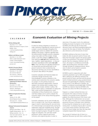ISSUE NO. 71 — October 2005




   C A L E N D A R                                   Economic Evaluation of Mining Projects
                                                ○
                                                ○




    ○   ○   ○   ○   ○   ○   ○   ○   ○   ○   ○
                                                ○




                                                    Introduction                                           determine if the project merits the additional
                                                ○




 China Mining 2005
                                                                                                           funding necessary to progress to the next level.
                                                ○




  November 14–17, 2005
                                                ○




                                                    In order for mining companies or investors to          DCFROR is the after-tax rate of return that
                                                ○




  Beijing International Congress Centre
                                                    make statements regarding the mineral reserves of      discounts future cash flows by properly taking into
                                                ○




  Beijing, China
                                                ○




                                                    a project, security exchanges throughout the           account the time value of money. The method is
  e-mail: jan.klawitter@china-
                                                ○




                                                    world require owners to validate the economic          also referred to as the internal rate of return.
                                                ○




  mining.com
                                                    viability of the project. Engineers typically make
                                                ○
                                                ○




                                                    this determination through economic evaluation         DCFROR is defined as that rate of return that
 Mines and Money London
                                                ○




                                                    using a tool called cash flow analysis. Simply         makes the after-tax present worth of future cash
                                                ○




  November 21–23, 2005
                                                    stated, a cash flow analysis is cash in (revenue       flows from the project equal to the present worth
                                                ○




  Hilton London Metropole Hotel
                                                ○




                                                    from sales) less cash out (direct operating costs,     of after-tax investments. If the project’s DCFROR is
                                                ○




  London, United Kingdom
                                                    taxes, royalties, capital expenditures – or any out-   greater than the company’s minimum rate of
                                                ○




  e-mail: tracey.fielder@mining-
                                                    of-pocket expenditure) which yields net cash           return, the project is considered economically
                                                ○




  journal.com
                                                ○




                                                    flow. These cash flows are typically estimated on      viable. Discounting future cash flows is done
                                                ○




                                                    an annual basis and discounted back to the             through formulas of compound interest, discus-
                                                ○




 Gold & Precious Metals                             present moment in time to determine the                sions of which can be found in economic
                                                ○




  Investment Conference
                                                ○




                                                    discounted cash flow rate of return (DCFROR) or        engineering or accounting books.
                                                ○




  November 27–28, 2005                              net present value (NPV) of the project.
                                                ○




  San Francisco Marriott                                                                                   DCFROR is used in conjunction with other
                                                ○




  San Francisco, California
                                                ○




                                                    Economic evaluation and financial analysis are         economic parameters such as NPV and payback.
                                                ○




  e-mail: iiconf@iiconf.com                         commonly, though incorrectly, used                     NPV is defined as the difference between the
                                                ○




                                                    interchangeably. Economic evaluation is the            present worth of future cash flow and the present
                                                ○
                                                ○




 NWMA Annual Convention:                            method used to determine the economic viability        worth of initial investment using a predetermined
                                                ○




  Exploring the Modern Minerals                     of a project. It is the primary measure of             discount rate (preferably the company’s minimum
                                                ○




  Renaissance                                       alternative investment opportunities. Financial        rate of return). If the difference is positive, the
                                                ○
                                                ○




  December 5–9, 2005                                analysis is the method used to analyze how a           project is considered economically viable. DCFROR
                                                ○




  Red Lion Hotel at the Park                        project will be funded; whether it will be 100         and NPV are related in that the DCFROR is the
                                                ○




  Spokane, Washington                               percent owner equity, a combination of equity and      discount rate where the NPV of the project is zero.
                                                ○
                                                ○




  e-mail: pheywood@nwma.org                         debt, a joint venture arrangement or some
                                                ○




                                                    combination of these financial terms. However,         Payback is a simple method that does not
                                                ○




                                                    cash flow analysis can be used to evaluate the         incorporate time value of money concepts.
                                                ○




 Mineral Exploration Roundup
                                                ○




  2006                                              economic impact of the various financing options       Payback is the period of time required to
                                                ○




  January 23–26, 2006                               on the project.                                        payback the initial investment from future cash
                                                ○




                                                                                                           flow. Although the method does not account
                                                ○




  Westin Bayshore Resort & Marina
                                                ○




  Vancouver, B.C., Canada                           Economic evaluation can be used virtually any          for time value of money, it is a useful evaluation
                                                ○




  e-mail: llelliott@chamberofmines.bc.ca            time in a project’s life: from the pre-exploration     parameter because it provides some indication
                                                ○
                                                ○




                                                    stage to assist in determining the size and tenor      of how long the company has to wait to get its
                                                ○




 Runge Professional Development                     of a mineral target (conceptual level), during the     money back. A company may be able to survive
                                                ○




  Courses                                           exploration stage (pre-feasibility level), through     2 to 4 years before positive cash flows arrive.
                                                ○
                                                ○




  Mining for Non Miners - Nov. 30                   project development and financing (feasibility         Periods of much longer time than this may strain
                                                ○




  Dragline Mining System - Dec. 1-2                 level). As projects progress through the various       companies beyond their financial means.
                                                ○




                                                    stages of evaluation, the cash flow model
                                                ○




  Mining Economics - Dec. 5-6
                                                ○




  Truck and Loader Systems - Dec. 7-9               parameters will be replaced with better                The concept of minimum rate of return is a
                                                ○




  Calgary, Alberta, Canada                          estimates and engineering data in order to             significant discussion by itself where authors have
                                                ○




Copyright 2005 by Pincock, Allen and Holt, a division of Runge Inc. All Rights Reserved.
 