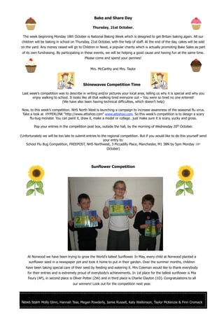 Bake and Share Day

                                                 Thursday, 21st October.

 The week beginning Monday 18th October is National Baking Week which is designed to get Britain baking again. All our
 children will be baking in school on Thursday, 21st October, with the help of staff. At the end of the day, cakes will be sold
on the yard. Any money raised will go to Children in Need, a popular charity which is actually promoting Bake Sales as part
 of its own fundraising. By participating in these events, we will be helping a good cause and having fun at the same time.
                                            Please come and spend your pennies!


                                                Mrs. McCarthy and Mrs. Taylor



                                           Shinewaves Competition Time

 Last week’s competition was to describe in writing and/or pictures your local area, telling us why it is special and why you
       enjoy walking to school. It looks like all that walking tired everyone out – You were so tired no one entered!
                           (We have also been having technical difficulties, which doesn’t help)

 Now, to this week’s competition. NHS North West is launching a campaign to increase awareness of the seasonal flu virus.
 Take a look at HYPERLINK "http://www.attishoo.com" www.attishoo.com. So this week’s competition is to design a scary
     flu-bug monster. You can paint it, draw it, make a model or collage…just make sure it is scary, yucky and gross.

         Pop your entries in the competition post box, outside the hall, by the morning of Wednesday 20th October.

(Unfortunately we will be too late to submit entries to the regional competition. But if you would like to do this yourself send
                                                         your entry to:
    School Flu Bug Competition, FREEPOST, NHS Northwest, 3 Piccadilly Place, Manchester, M1 3BN by 5pm Monday 18th
                                                           October)




                                                Sunflower Competition




     At Norwood we have been trying to grow the World’s tallest Sunflower. In May, every child at Norwood planted a
     sunflower seed in a newspaper pot and took it home to put in their garden. Over the summer months, children
    have been taking special care of their seed by feeding and watering it. Mrs Coleman would like to thank everybody
     for their entries and is extremely proud of everybody’s achievements. In 1st place for the tallest sunflower is Mia
     Feury (4P), in second place is Oliver Potter (2W) and in third place is Charlie Clayton (1D). Congratulations to all
                                    our winners! Look out for the competition next year.




 News team Molly Glinn, Hannah Tear, Megan Powderly, Jamie Russell, Katy Watkinson, Taylor McKenzie & Finn Cromack
 