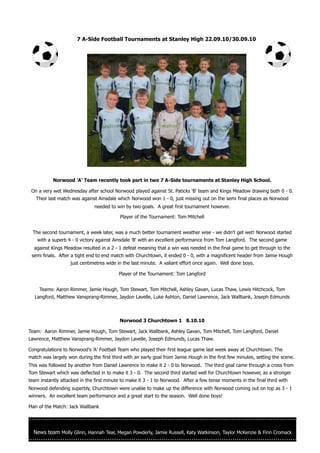 7 A-Side Football Tournaments at Stanley High 22.09.10/30.09.10




           Norwood 'A' Team recently took part in two 7 A-Side tournaments at Stanley High School.

 On a very wet Wednesday after school Norwood played against St. Paticks 'B' team and Kings Meadow drawing both 0 - 0.
   Their last match was against Ainsdale which Norwood won 1 - 0, just missing out on the semi final places as Norwood
                               needed to win by two goals. A great first tournament however.

                                           Player of the Tournament: Tom Mitchell


  The second tournament, a week later, was a much better tournament weather wise - we didn't get wet! Norwood started
    with a superb 4 - 0 victory against Ainsdale 'B' with an excellent performance from Tom Langford. The second game
  against Kings Meadow resulted in a 2 - 1 defeat meaning that a win was needed in the final game to get through to the
 semi finals. After a tight end to end match with Churchtown, it ended 0 - 0, with a magnificent header from Jamie Hough
                   just centimetres wide in the last minute. A valiant effort once again. Well done boys.

                                          Player of the Tournament: Tom Langford


     Teams: Aaron Rimmer, Jamie Hough, Tom Stewart, Tom Mitchell, Ashley Gavan, Lucas Thaw, Lewis Hitchcock, Tom
  Langford, Matthew Vansprang-Rimmer, Jaydon Lavelle, Luke Ashton, Daniel Lawrence, Jack Wallbank, Joseph Edmunds



                                          Norwood 3 Churchtown 1 8.10.10

Team: Aaron Rimmer, Jamie Hough, Tom Stewart, Jack Wallbank, Ashley Gavan, Tom Mitchell, Tom Langford, Daniel
Lawrence, Matthew Vansprang-Rimmer, Jaydon Lavelle, Joseph Edmunds, Lucas Thaw.

Congratulations to Norwood's 'A' Football Team who played their first league game last week away at Churchtown. The
match was largely won during the first third with an early goal from Jamie Hough in the first few minutes, setting the scene.
This was followed by another from Daniel Lawrence to make it 2 - 0 to Norwood. The third goal came through a cross from
Tom Stewart which was deflected in to make it 3 - 0. The second third started well for Churchtown however, as a stronger
team instantly attacked in the first minute to make it 3 - 1 to Norwood. After a few tense moments in the final third with
Norwood defending superbly, Churchtown were unable to make up the difference with Norwood coming out on top as 3 - 1
winners. An excellent team performance and a great start to the season. Well done boys!

Man of the Match: Jack Wallbank




  News team Molly Glinn, Hannah Tear, Megan Powderly, Jamie Russell, Katy Watkinson, Taylor McKenzie & Finn Cromack
 