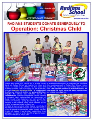 RADIANS STUDENTS DONATE GENEROUSLY TO Operation: Christmas Child 
A VIRTUES-BASED COMMUNITY 
A College Prep School 
Issue 7, December 2014 
Sharing with others is an integral part of a noble human being. At Radians School we integrate the virtues and values we model to our children into their social and academic activities. One such activity was the recent work done with Operation: Christmas Child. The importance of teaching our children to be kind and giving, and to have empathy for others less fortunate cannot be underestimated. In a world that promotes “me-ism” and that is constantly being de-humanized, the development of those needed virtues becomes even more crucial. Our children are naturally giving. By fomenting this, we are returning to the classical family virtues essential to the positive progress and growth of any society. 
It's faster for busy parents to write a check to a charity, but it has little impact on a child who can't see where the money is going or imagine the people who benefit. Having the child prepare gift packets to give to others makes him a direct participant and derives all the benefits of good character development that such actions offer. 
As an educational institution, we understand the importance of the core courses such as English, Math, Science, History, Spanish, etc. However, our responsibility does not end there. The complete formation of a student involves the core values that define him or her as an upright citizen and a noble, honest person.  