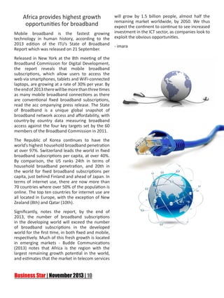 Africa provides highest growth
opportunities for broadband
Mobile broadband is the fastest growing
technology in human history, according to the
2013 edition of the ITU’s State of Broadband
Report which was released on 21 September.
Released in New York at the 8th meeting of the
Broadband Commission for Digital Development,
the report reveals that mobile broadband
subscriptions, which allow users to access the
web via smartphones, tablets and WiFi-connected
laptops, are growing at a rate of 30% per year. By
the end of 2013 there will be more than three times
as many mobile broadband connections as there
are conventional fixed broadband subscriptions,
read the acc ompanying press release. The State
of Broadband is a unique global snapshot of
broadband network access and affordability, with
country-by country data measuring broadband
access against the four key targets set by the 60
members of the Broadband Commission in 2011.
The Republic of Korea continues to have the
world’s highest household broadband penetration
at over 97%. Switzerland leads the world in fixed
broadband subscriptions per capita, at over 40%.
By comparison, the US ranks 24th in terms of
household broadband penetration, and 20th in
the world for fixed broadband subscriptions per
capita, just behind Finland and ahead of Japan. In
terms of internet use, there are now more than
70 countries where over 50% of the population is
online. The top ten countries for internet use are
all located in Europe, with the exception of New
Zealand (8th) and Qatar (10th).
Significantly, notes the report, by the end of
2013, the number of broadband subscriptions
in the developing world will exceed the number
of broadband subscriptions in the developed
world for the first time, in both fixed and mobile,
respectively. Much of this fresh growth is located
in emerging markets - Budde Communications
(2013) notes that Africa is the region with the
largest remaining growth potential in the world,
and estimates that the market in telecom services

will grow by 1.5 billion people, almost half the
remaining market worldwide, by 2050. We thus
expect the continent to continue to see increased
investment in the ICT sector, as companies look to
exploit the obvious opportunities.
- imara

 