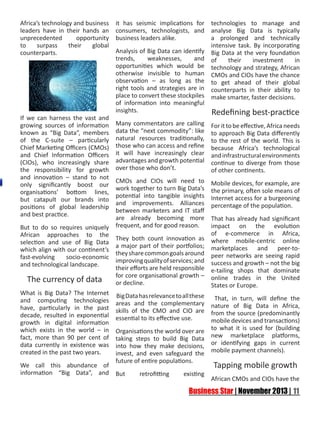 Africa’s technology and business
leaders have in their hands an
unprecedented
opportunity
to
surpass
their
global
counterparts.

If we can harness the vast and
growing sources of information
known as “Big Data”, members
of the C-suite – particularly
Chief Marketing Officers (CMOs)
and Chief Information Officers
(CIOs), who increasingly share
the responsibility for growth
and innovation – stand to not
only significantly boost our
organisations’ bottom lines,
but catapult our brands into
positions of global leadership
and best practice.
But to do so requires uniquely
African approaches to the
selection and use of Big Data
which align with our continent’s
fast-evolving
socio-economic
and technological landscape.

The currency of data
What is Big Data? The Internet
and computing technologies
have, particularly in the past
decade, resulted in exponential
growth in digital information
which exists in the world – in
fact, more than 90 per cent of
data currently in existence was
created in the past two years.
We call this abundance of
information “Big Data”, and

it has seismic implications for
consumers, technologists, and
business leaders alike.

technologies to manage and
analyse Big Data is typically
a prolonged and technically
intensive task. By incorporating
Analysis of Big Data can identify Big Data at the very foundation
trends,
weaknesses,
and of
their
investment
in
opportunities which would be technology and strategy, African
otherwise invisible to human CMOs and CIOs have the chance
observation – as long as the to get ahead of their global
right tools and strategies are in counterparts in their ability to
place to convert these stockpiles make smarter, faster decisions.
of information into meaningful
insights.
Redefining best-practice
Many commentators are calling
data the “next commodity”: like
natural resources traditionally,
those who can access and refine
it will have increasingly clear
advantages and growth potential
over those who don’t.

For it to be effective, Africa needs
to approach Big Data differently
to the rest of the world. This is
because Africa’s technological
and infrastructural environments
continue to diverge from those
of other continents.

CMOs and CIOs will need to
work together to turn Big Data’s
potential into tangible insights
and improvements. Alliances
between marketers and IT staff
are already becoming more
frequent, and for good reason.

Mobile devices, for example, are
the primary, often sole means of
Internet access for a burgeoning
percentage of the population.

They both count innovation as
a major part of their portfolios;
they share common goals around
improving quality of services; and
their efforts are held responsible
for core organisational growth –
or decline.
Big Data has relevance to all these
areas and the complementary
skills of the CMO and CIO are
essential to its effective use.
Organisations the world over are
taking steps to build Big Data
into how they make decisions,
invest, and even safeguard the
future of entire populations.
But

retrofitting

existing

That has already had significant
impact on the evolution
of e-commerce in Africa,
where mobile-centric online
marketplaces and peer-topeer networks are seeing rapid
success and growth – not the big
e-tailing shops that dominate
online trades in the United
States or Europe.
That, in turn, will define the
nature of Big Data in Africa,
from the source (predominantly
mobile devices and transactions)
to what it is used for (building
new marketplace platforms,
or identifying gaps in current
mobile payment channels).

Tapping mobile growth
African CMOs and CIOs have the

 