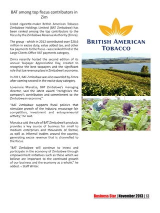 BAT among top fiscus contributors in
Zim
Listed cigarette-maker British American Tobacco
Zimbabwe Holdings Limited (BAT Zimbabwe) has
been ranked among the top contributors to the
fiscus by the Zimbabwe Revenue Authority (Zimra).
The group - which in 2012 contributed over $28,6
million in excise duty, value added tax, and other
tax payments to the fiscus - was ranked third in the
Large Clients Office VAT payments category.
Zimra recently hosted the second edition of its
annual Taxpayer Appreciation Day, created to
recognise the best taxpayers and the significant
role that tax revenue plays in Zimbabwe’s economy.
In 2011, BAT Zimbabwe was also awarded by Zimra
after coming second in the excise duty category.
Lovemore Manatsa, BAT Zimbabwe’s managing
director, said the latest award “recognises the
company’s contribution and commitment to the
Zimbabwean economy.”
“BAT Zimbabwe supports fiscal policies that
stimulate growth of the industry, encourage fair
competition, investment and entrepreneurial
activity,” he said.
Manatsa said the sale of BAT Zimbabwe’s products
provides a key source of business for small to
medium enterprises and thousands of formal,
as well as informal traders around the country,
generating excise revenue that is channelled to
the fiscus.
“BAT Zimbabwe will continue to invest and
participate in the economy of Zimbabwe through
empowerment initiatives such as these which we
believe are important to the continued growth
of our business and the economy as a whole,” he
added. – Staff Writer.

 