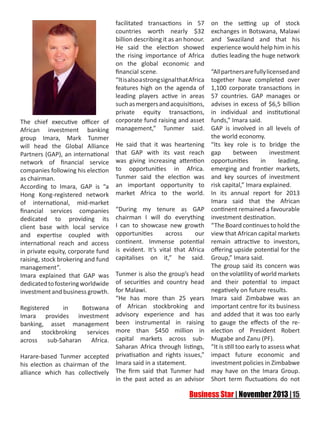  

 

facilitated transactions in 57
countries worth nearly $32
billion describing it as an honour.
He said the election showed
the rising importance of Africa
on the global economic and
financial scene.
“It is also a strong signal that Africa
features high on the agenda of
leading players active in areas
such as mergers and acquisitions,
private equity transactions,
corporate fund raising and asset
management,” Tunmer said.

on the setting up of stock
exchanges in Botswana, Malawi
and Swaziland and that his
experience would help him in his
duties leading the huge network

“All partners are fully licensed and
together have completed over
1,100 corporate transactions in
57 countries. GAP manages or
advises in excess of $6,5 billion
in individual and institutional
funds,” Imara said.
The chief executive officer of
GAP is involved in all levels of
African investment banking
the world economy.
group Imara, Mark Tunmer
will head the Global Alliance He said that it was heartening “Its key role is to bridge the
between
investment
Partners (GAP), an international that GAP with its vast reach gap
in
leading,
network of financial service was giving increasing attention opportunities
companies following his election to opportunities in Africa. emerging and frontier markets,
Tunmer said the election was and key sources of investment
as chairman.
According to Imara, GAP is “a an important opportunity to risk capital,” Imara explained.
Hong Kong-registered network market Africa to the world. In its annual report for 2013
Imara said that the African
of international, mid-market
financial services companies “During my tenure as GAP continent remained a favourable
dedicated to providing its chairman I will do everything investment destination.
client base with local service I can to showcase new growth “The Board continues to hold the
across
our view that African capital markets
and expertise coupled with opportunities
international reach and access continent. Immense potential remain attractive to investors,
in private equity, corporate fund is evident. It’s vital that Africa offering upside potential for the
raising, stock brokering and fund capitalises on it,” he said. Group,” Imara said.
The group said its concern was
management”.
Tunmer is also the group’s head on the volatility of world markets
Imara explained that GAP was
dedicated to fostering worldwide of securities and country head and their potential to impact
negatively on future results.
investment and business growth. for Malawi.
“He has more than 25 years Imara said Zimbabwe was an
Registered
in
Botswana of African stockbroking and important centre for its business
Imara provides investment advisory experience and has and added that it was too early
banking, asset management been instrumental in raising to gauge the effects of the reand
stockbroking
services more than $450 million in election of President Robert
across sub-Saharan Africa. capital markets across sub- Mugabe and Zanu (PF).
Saharan Africa through listings, “It is still too early to assess what
Harare-based Tunmer accepted privatisation and rights issues,” impact future economic and
investment policies in Zimbabwe
his election as chairman of the Imara said in a statement.
alliance which has collectively The firm said that Tunmer had may have on the Imara Group.
in the past acted as an advisor Short term fluctuations do not

 