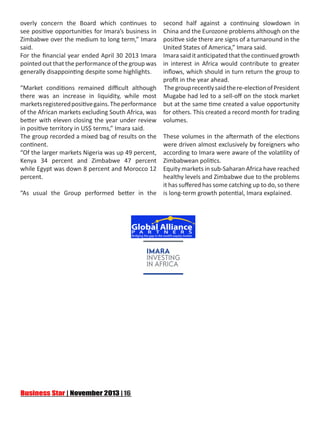 overly concern the Board which continues to
see positive opportunities for Imara’s business in
Zimbabwe over the medium to long term,” Imara
said.
For the financial year ended April 30 2013 Imara
pointed out that the performance of the group was
generally disappointing despite some highlights.

second half against a continuing slowdown in
China and the Eurozone problems although on the
positive side there are signs of a turnaround in the
United States of America,” Imara said.
Imara said it anticipated that the continued growth
in interest in Africa would contribute to greater
inflows, which should in turn return the group to
profit in the year ahead.
“Market conditions remained difficult although  The group recently said the re-election of President
there was an increase in liquidity, while most Mugabe had led to a sell-off on the stock market
markets registered positive gains. The performance but at the same time created a value opportunity
of the African markets excluding South Africa, was for others. This created a record month for trading
better with eleven closing the year under review volumes.
in positive territory in US$ terms,” Imara said.
The group recorded a mixed bag of results on the These volumes in the aftermath of the elections
continent.
were driven almost exclusively by foreigners who
“Of the larger markets Nigeria was up 49 percent, according to Imara were aware of the volatility of
Kenya 34 percent and Zimbabwe 47 percent Zimbabwean politics.
while Egypt was down 8 percent and Morocco 12 Equity markets in sub-Saharan Africa have reached
percent.
healthy levels and Zimbabwe due to the problems
it has suffered has some catching up to do, so there
“As usual the Group performed better in the is long-term growth potential, Imara explained.

 