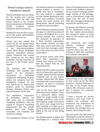 Telecel scoops various
excellence awards
Telecel Zimbabwe was last week,
for the second year running,
presented with the Best Call
Centre Award at the Contact
Centre Association of Zimbabwe
(CCAZ)
Customer
Service
Excellence awards ceremony.

Year Award is given to a company
whose product or service is a
totally new idea in Zimbabwe.
The new product is supposed
to have market dominance over
other new products launched
during the same period and
demonstrate overall marketing
excellence and innovation.

Telecel Red was introduced early
Multichoice was the first runner- this year. It is the first product of
up for the award, while NetOne its kind in Zimbabwe. It is a new
pricing concept that commits
was second runner-up.
the customer to payment of
Telecel was also named first a fixed monthly subscription
runner-up for the Overall Most that enables him/her to make
Customer Focused Organisation local calls, access local data and
in the telecommunications send local text messages worth
sector, while Telecel Zimbabwe up to five times the cost of the
customer operations director subscription.
Zodwa Chinyenze was named
first runner-up for the Most The product comes with three
Customer Focused Executive of plans that subscribers can
the Year in the Private Sector choose from which are Telecel
Red 30, Telecel Red 60 and
Award.
Telecel Red 150.
The previous day Telecel
Zimbabwe had scooped two Telecel Red 30 includes unlimited
awards at the Marketers calls to a frequently used Telecel
Association
of
Zimbabwe number. Telecel Red 60 includes
Exceptional Marketing Awards, unlimited calls to any Telecel
where the company won the number. Telecel Red 150 allows
Exceptional Product of the unlimited calls to any local phone
Year Award for its Telecel Red network, as well as unlimited
product, while its marketing local text calls and data.
director, Octivious Kahiya, was Each of the three plans come
named Marketer of the Year.
with two contract options. There
The Marketers Association
of Zimbabwe awards are
held every year to celebrate
marketing excellence. They are
meant to recognise marketing
programmes and the people
behind them that display
innovation and creativity and
are key for change.

is a post-paid option which
allows for usage outside of the
package provisions, such as for
international usage and where
the plan’s local usage limit has
been reached, on credit up to a
set limit with the additional cost
billed at the end of the billing
period.

The Exceptional Product of the

The flexible option combines the
advantages of a contract with

those of recharging airtime using
scratch cards. It allows customers
to use a scratch recharge card for
usage outside of the package,
such as international usage and
usage once the cost of local
calls, text messages and data has
reached the monthly limit.
Mr Kahiya said Telecel’s winning
of the Exceptional Product of
the Year Award demonstrated
the company’s efforts to bring
value to the market and to its
subscribers.
Mrs Chinyenze, who heads
Telecel’s
customer
service
department,
said
Telecel’s
customer focus was key to its
winning of both the marketing
and customer care awards.

Commenting on her own award
as first runner-up for the Most
Customer Focused Executive of
the Year in the Private Sector
Award, Mrs Chinyenze said she
had a passion for customer
service excellence.
“I have a passion for service
excellence and have tried to
mobilise the company and
emphasise the importance of
customer service. I believe it
should be the strategic focus of
Telecel,” Mrs Chinyenze said.
She said, given the high priority
Telecel gives customer service, it
had come as no surprise to hear

 