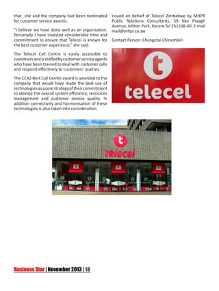 that she and the company had been nominated
for customer service awards.
“I believe we have done well as an organisation.
Personally I have invested considerable time and
commitment to ensure that Telecel is known for
the best customer experience,” she said.
The Telecel Call Centre is easily accessible to
customers and is staffed by customer service agents
who have been trained to deal with customer calls
and respond effectively to customers’ queries.
The CCAZ Best Call Centre award is awarded to the
company that would have made the best use of
technologies as a core strategy of their commitment
to elevate the overall system efficiency, resources
management and customer service quality. In
addition connectivity and harmonisation of these
technologies is also taken into consideration.

Issued on behalf of Telecel Zimbabwe by MHPR
Public Relations Consultants, 59 Van Praagh
Avenue, Milton Park, Harare.Tel 251538-40. E-mail
mail@mhpr.co.zw
Contact Person: Chengetai Chinembiri

 