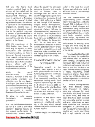 IMF and the World Bank
remains a critical facet to the
address of debt relief and the
unlocking of new inflows for
development financing. This
move is significant to Zimbabwe
in that it is the country’s first IMF
agreement in over a decade and
is a prelude to any future lending
engagement. Despite signs of
the process stagnating largely
due to the political processes,
p remains of profound effect to
the country’s ability to source
external financial and technical
support in the future.
With the experiences of the
GNU having been learnt the
hard way in regards to policy
formulation and consistency
in implementation, we look to
the newly formed structures to
drive towards policy clarity and
consistent implementation. Of
key would be an Nationalization
process which with new
leadership restructuring of the
implementation process.
Whilst
the
overall
macroeconomic
stance
remains a function of the new
governments mandate and
objectives over the next 5 years ,
in trying to give some indicative
proximity we have come up with
a 3 s scenario analysis developed
to synchronize a possible
forecasted future landscape .

allow the country to stimulate
economy through instruments
such as interest rates or
exchange rates. As a result, the
country’s aggregate exports have
maintained an increasing trend
since 2009, reflecting a CAGR
of 34% through 2012. However,
despite these developments,
the country’s trade deficit has
remained relatively high due to
disproportionately large amount
of imports. Total imports since
the inception of multicurrency
have increased by 112% to levels
of ~$5.2 billion by December
2012. In the short term, the
trade deficit is expected to widen
volatile global commodity prices
and lack of competitiveness and
downside risks associated with
the fragile global economy and
limited capacity in key sectors.

Financial Services sector
developments
Stagnating growth in the
deposit base against a more
than proportionate increase in
funding requirements continues
to incapacitate the sector
from adequately matching the
economy’s funding needs. Total
deposits increased by 5.3% from
$4.2 billion in January 2013 to
$4.4 billion while total banking
sector loans and advances
increased by 5.56% from US$3.4
billion to US$3.59 billion.

sector in the next five years?
To what extend do you think it
will contribute to the country’s
economic revival?
E.M The Memorandum of
Understanding (MoU) entered
into by the regulator and banks
through BAZ in February 2013,
resulted in bank charges and
interest rates being reduced and
the profitability levels of banks
were heavily affected. As a result,
most banks recorded profits
below budget, agreement had
material effect to the sectors HY.
Performance in ensuing years
charges are most likely to be
absorbed into basic operations
of the banks.
•
The unavailability of a credit
rating bureau on the market has
had adverse effect on banks in
terms lending. Enterprises and
individuals borrowed. Individual
customers are hopping from one
bank to the next in search for
credit facilities without capacity
to repay. Resultantly, credit
impairment charges have been
on the rise, US$26.8 million for
half year against US$29.9 million
for the full year to 2012.

•
Cost of funding remains
high. With deposits largely
being transitory in nature,
loans and advances for most
local banks are being financed
by costly funds, the lines of
T.J What is really causing
Revenues in the sector were credit that have been accessed
Zimbabwe’s
economic
confronted by the MoU have generally shorter tenures
problems?
agreement established earlier and when rolled over are even
E.M The Zimbabwean economic on in the year which overall more expensive. The continued
set up is in such a way that, affected the performance of non perception of Zimbabwe as a
economy depends largely on funded income
high risk country; make external
the export performance the
funding very costly and those
multicurrency system doesn’t T.J How do you see the banking with a high appetite for risk

 