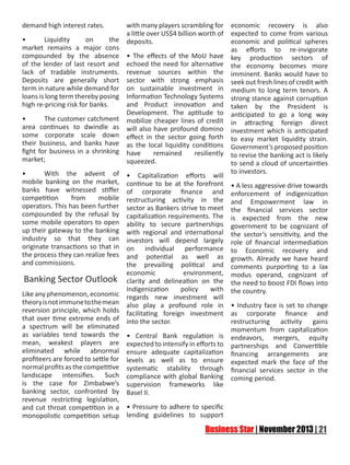 demand high interest rates.
• 	
Liquidity
on
the
market remains a major cons
compounded by the absence
of the lender of last resort and
lack of tradable instruments.
Deposits are generally short
term in nature while demand for
loans is long term thereby posing
high re-pricing risk for banks.
•
The customer catchment
area continues to dwindle as
some corporate scale down
their business, and banks have
fight for business in a shrinking
market;
•	
With the advent of
mobile banking on the market,
banks have witnessed stiffer
competition
from
mobile
operators. This has been further
compounded by the refusal by
some mobile operators to open
up their gateway to the banking
industry so that they can
originate transactions so that in
the process they can realize fees
and commissions.

Banking Sector Outlook

with many players scrambling for
a little over US$4 billion worth of
deposits.

economic recovery is also
expected to come from various
economic and political spheres
as efforts to re-invigorate
• The effects of the MoU have key production sectors of
echoed the need for alternative the economy becomes more
revenue sources within the imminent. Banks would have to
sector with strong emphasis seek out fresh lines of credit with
on sustainable investment in medium to long term tenors. A
Information Technology Systems strong stance against corruption
and Product innovation and taken by the President is
Development. The aptitude to anticipated to go a long way
mobilize cheaper lines of credit in attracting foreign direct
will also have profound domino investment which is anticipated
effect in the sector going forth to easy market liquidity strain.
as the local liquidity conditions Government’s proposed position
have
remained
resiliently to revise the banking act is likely
squeezed.
to send a cloud of uncertainties
to investors.
• Capitalization efforts will
continue to be at the forefront • A less aggressive drive towards
of corporate finance and enforcement of indigenization
restructuring activity in the and Empowerment law in
sector as Bankers strive to meet the financial services sector
capitalization requirements. The is expected from the new
ability to secure partnerships government to be cognizant of
with regional and international the sector’s sensitivity, and the
investors will depend largely role of financial intermediation
on individual performance to Economic recovery and
and potential as well as growth. Already we have heard
the prevailing political and comments purporting to a lax
economic
environment, modus operand, cognizant of
clarity and delineation on the the need to boost FDI flows into
Indigenization
policy
with the country.
regards new investment will
also play a profound role in • Industry face is set to change
facilitating foreign investment as corporate finance and
into the sector.
restructuring activity gains
momentum from capitalization
• Central Bank regulation is endeavors, mergers, equity
expected to intensify in efforts to partnerships and Convertible
ensure adequate capitalization financing arrangements are
levels as well as to ensure expected mark the face of the
systematic stability through financial services sector in the
compliance with global Banking coming period.
supervision frameworks like
Basel II.

Like any phenomenon, economic
theory is not immune to the mean
reversion principle, which holds
that over time extreme ends of
a spectrum will be eliminated
as variables tend towards the
mean, weakest players are
eliminated while abnormal
profiteers are forced to settle for
normal profits as the competitive
landscape intensifies. Such
is the case for Zimbabwe’s
banking sector, confronted by
revenue restricting legislation,
and cut throat competition in a • Pressure to adhere to specific
monopolistic competition setup lending guidelines to support

 