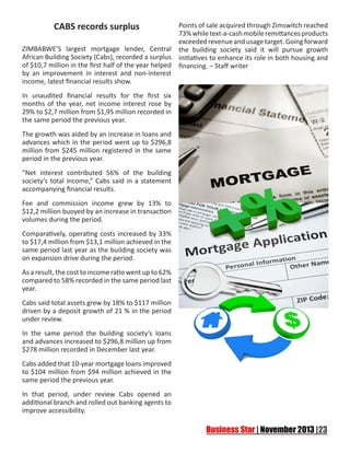 CABS records surplus
ZIMBABWE’S largest mortgage lender, Central
African Building Society (Cabs), recorded a surplus
of $10,7 million in the first half of the year helped
by an improvement in interest and non-interest
income, latest financial results show.
In unaudited financial results for the first six
months of the year, net income interest rose by
29% to $2,7 million from $1,95 million recorded in
the same period the previous year.
The growth was aided by an increase in loans and
advances which in the period went up to $296,8
million from $245 million registered in the same
period in the previous year.
“Net interest contributed 56% of the building
society’s total income,” Cabs said in a statement
accompanying financial results.
Fee and commission income grew by 13% to
$12,2 million buoyed by an increase in transaction
volumes during the period.
Comparatively, operating costs increased by 33%
to $17,4 million from $13,1 million achieved in the
same period last year as the building society was
on expansion drive during the period.
As a result, the cost to income ratio went up to 62%
compared to 58% recorded in the same period last
year.
Cabs said total assets grew by 18% to $117 million
driven by a deposit growth of 21 % in the period
under review.
In the same period the building society’s loans
and advances increased to $296,8 million up from
$278 million recorded in December last year.
Cabs added that 10-year mortgage loans improved
to $104 million from $94 million achieved in the
same period the previous year.
In that period, under review Cabs opened an
additional branch and rolled out banking agents to
improve accessibility.

Points of sale acquired through Zimswitch reached
73% while text-a-cash mobile remittances products
exceeded revenue and usage target. Going forward
the building society said it will pursue growth
initiatives to enhance its role in both housing and
financing. – Staff writer

 