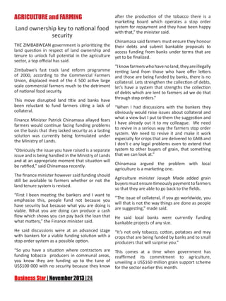 AGRICULTURE and FARMING
Land ownership key to national food
security

after the production of the tobacco there is a
marketing board which operates a stop order
system for repayment and they have been happy
with that,” the minister said.

Chinamasa said farmers must ensure they honour
THE ZIMBABWEAN government is prioritizing the their debts and submit bankable proposals to
land question in respect of land ownership and access funding from banks under terms that are
tenure to unlock full potential in the agriculture yet to be finalized.
sector, a top official has said.
“I know farmers who have no land, they are illegally
Zimbabwe’s fast track land reform programme renting land from those who have offer letters
of 2000, according to the Commercial Farmers and those are being funded by banks, there is no
Union, displaced most of the 4 500 active large collateral. Lets strengthen the collection of debts,
scale commercial farmers much to the detriment let’s have a system that strengths the collection
of national food security.
of debts which are lent to farmers ad we do that
through stop orders.”
This move disrupted land title and banks have
been reluctant to fund farmers citing a lack of “When I had discussions with the bankers they
collateral.
obviously would raise issues about collateral and
what a view but I put to them the suggestion and
Finance Minister Patrick Chinamasa allayed fears
I have already out it to my colleague. We need
farmers would continue facing funding problems
to revive in a serious way the farmers stop order
on the basis that they lacked security as a lasting
system. We need to revive it and make it work
solution was currently being formulated under
especially for crops that are delivered to GMB and
the Ministry of Lands.
I don’t c any legal problems even to extend that
“Obviously the issue you have raised is a separate system to other buyers of grain, that something
issue and is being handled in the Ministry of Lands that we can look at.”
and at an appropriate moment that situation will
Chinamasa argued the problem with local
be ratified,” said Chinamasa recently.
agriculture is a marketing one.
The finance minister however said funding should
Agriculture minister Joseph Made added grain
still be available to farmers whether or not the
buyers must ensure timeously payment to farmers
land tenure system is revised.
so that they are able to go back to the fields.
“First I been meeting the bankers and I want to
“The issue of collateral, if you go worldwide, you
emphasise this, people fund not because you
will that is not the way things are done as people
have security but because what you are doing is
are suggesting,” made said.
viable. What you are doing can produce a cash
flow which shows you can pay back the loan that He said local banks were currently funding
what matters,” the Finance minister said.
bankable projects of any size.
He said discussions were at an advanced stage
with bankers for a viable funding solution with a
stop order system as a possible option.

“It’s not only tobacco, cotton, potatoes and may
crops that are being funded by banks and to small
producers that will surprise you.”

“So you have a situation where contractors are
funding tobacco producers in communal areas,
you know they are funding up to the tune of
US$100 000 with no security because they know

This comes at a time when government has
reaffirmed its commitment to agriculture,
unveiling a US$160 million grain support scheme
for the sector earlier this month.

 