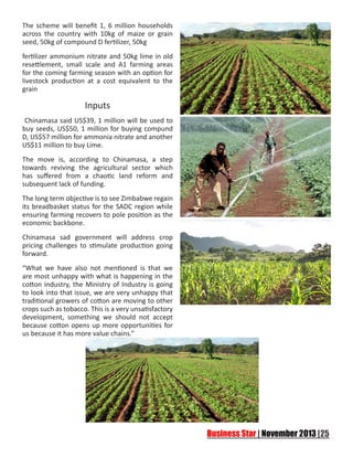 The scheme will benefit 1, 6 million households
across the country with 10kg of maize or grain
seed, 50kg of compound D fertilizer, 50kg
fertilizer ammonium nitrate and 50kg lime in old
resettlement, small scale and A1 farming areas
for the coming farming season with an option for
livestock production at a cost equivalent to the
grain

Inputs
Chinamasa said US$39, 1 million will be used to
buy seeds, US$50, 1 million for buying compund
D, US$57 million for ammonia nitrate and another
US$11 million to buy Lime.
The move is, according to Chinamasa, a step
towards reviving the agricultural sector which
has suffered from a chaotic land reform and
subsequent lack of funding.
The long term objective is to see Zimbabwe regain
its breadbasket status for the SADC region while
ensuring farming recovers to pole position as the
economic backbone.
Chinamasa sad government will address crop
pricing challenges to stimulate production going
forward.
“What we have also not mentioned is that we
are most unhappy with what is happening in the
cotton industry, the Ministry of Industry is going
to look into that issue, we are very unhappy that
traditional growers of cotton are moving to other
crops such as tobacco. This is a very unsatisfactory
development, something we should not accept
because cotton opens up more opportunities for
us because it has more value chains.”

 