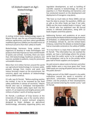 US biotech expert on Agribiotechnology
Sizani Weza

regulation development, as well as building of
scientific capacity in biotechnology. His area of
expertise is in Plant Breeding and Genomics and
has conducted research on the development and
deployment of transgenic crop plants.
“We have so much data on these GMOs and we
have the data to answer the questions. GMOs are
as safe as the other foods we have if not safer.
GMOs are the most studied foods in history,” said
Dr. Parrott who has published over 80 journal
articles in refereed publications, along with 12
book chapters and three patents.

A visiting United States biotechnology expert, Dr
Wayne Parrott, says the use of biotechnology can
enhance agribusiness and fears about genetically
modified organisms (GMOs) are founded more on
technical concerns than their safety to health.
Biotechnology harnesses living systems and
organisms to develop or make technologies and
products that help improve our lives and the health
of plants and animals. Currently, there are more
than 250 biotechnology healthcare products and
vaccines available to patients, many for previously
untreatable diseases.
More than 13.3 million farmers around the world
use agricultural biotechnology to increase yields,
prevent damage from insects and pests and
reduce farming’s impact on the environment. Yet
concerns about any products of biotechnology
such as GMOs continue.
It’s safe, says Dr Parrott. “Before anything reaches
the market, it has to be reviewed by the food
safety authorities in almost all countries,” Wayne
Parrott who was in Zimbabwe mid-September.
“With these multiple safety layers built into the
system, it’s an expensive and lengthy process with
millions of dollars’ worth of testing required.”
Dr. Parrott, a professor of Crop Science at the
University of Georgia, was in the country where
he participated in several outreach programs
designed to foster dialogue on agricultural
biotechnology, ultimately supporting policy and

Addressing farmers and academics at an event
sponsored by the National Biotechnology Authority
of Zimbabwe, in collaboration with the University
of Zimbabwe, Climate XL, and the United States
Embassy; noted that the debate on biotechnology
had an invariable centered on the safety of GMOs.
“It is true that it is a topic that is debated,” noted
Dr Parrott. “The information has not reached the
people, we have a technology where the private
sector beat the public sector as far as getting to
the marketplace, and as far as the private sector
goes half of those suppliers are European.”
He said concerns about costs to farmers and other
public bodies were a non-issue given that “most
GMO seeds are coming off patent and are entering
the public domain.”
“Eighty percent of the GMO research is by public
institutions around the world it ministries of
agriculture, universities, international research
centers- and the products of their developments
have just started entering the market scene,” said
Dr Parrott.

 