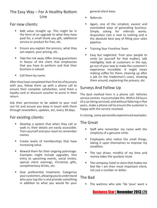 The Easy Way – For A Healthy Bottom
Line
For new clients:
	Add value straight up. This might be in
the form of an upgrade to what they have
paid for, a small thank you gift, additional
service or product for free, etc.
	Ensure you explain the process, what they
can expect, your pricing, etc.
	Take the risk away. Offer strong guarantees
in favour of the client that emphasises
that you have to perform and that their
business is valued.
	Call them by name.

general client base.
	Referrals
	Again, one of the simplest, easiest and
overlooked ways of generating business.
Simply asking for referrals works.
Acquisition cost is next to nothing and is
the absolute best way of filling your sales
pipeline.
	Training Your Frontline Team
	Easy but neglected. Train your people to
smile (or yourself for that matter), talk
intelligibly, look at customers in the eye,
go out of your way to make the customer’s
experience incredible. It might mean
making coffee for them, cleaning up after
a job (in the tradesman’s case), showing
them around, explaining the process, etc.

After they have completed their first lot of business
with you, follow them up with a phone call to
ensure their complete satisfaction, send them a Surveys And Follow Up
loyalty card or discount voucher to assist in their The best method here is a phone call. Vehicles
return.
service centres must emulate this. Within 24 hours
Ask their permission to be added to your mail of a car being serviced, and without faltering in five
out list and ensure you keep in touch with them years, make a phone call to ensure the customer is
through newsletters, updates, etc, every 30 days. happy with the service received.

For existing clients:
	Develop a system that when they call or
walk in, their details are easily accessible.
Train yourself and your team to remember
names.
	Create levels of memberships that have
increasing value.
	Reward them for their ongoing patronage.
Examples might include upgrades, free
entry to upcoming events, social invites,
special client evenings, Christmas gifts,
complimentary drinks, etc.
	Give preferential treatment. Categorise
your customers, allowing you to understand
who your top tier is and provide something
in addition to what you would for your

In closing, some personally experienced examples:

The Great
	Staff who remember my name with the
simplicity of a genuine smile.
	Employees who notice the small things,
taking it upon themselves to improve my
condition.
	The taxi driver, mindful of my time and
money takes the quickest route.
	The company, hotel or store that makes me
feel like I am their most important client,
not just a number or dollar.

The Bad
	The waitress who asks “do ‘yous’ want a

 