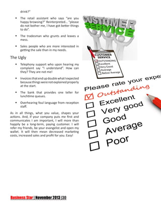 drink?”
	The retail assistant who says “are you
happy browsing?” Reinterpreted… “please
do not bother me, I have got better things
to do”.
	The tradesman who grunts and leaves a
mess.
	Sales people who are more interested in
getting the sale than in my needs.

The Ugly
	Telephony support who upon hearing my
complaint say “I understand”. How can
they? They are not me!
	Invoices that end up double what I expected
because things were not explained properly
at the start.
	The bank that provides one teller for
lunchtime queues.
	Overhearing foul language from reception
staff.
As in all things, what you value, shapes your
actions. And, if your company puts me first and
communicates I am important, I will more than
happily be a long-term, paying customer. I will
refer my friends, be your evangelist and open my
wallet. It will then mean decreased marketing
costs, increased sales and profit for you. Easy!

 