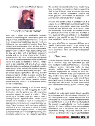 Marketing and ICT with Matildah Zijenah

“THE CASE FOR FACEBOOK”
With over 1 billion users worldwide Facebook
the social networking site continues to grow and
engulf novices and old hands in its wake. More and
more companies are setting up base on Facebook
(following the conversation) hunting down fans
through the omnipresent “Like” without which a
fan base cannot be built. Research has shown that
people “Like” Facebook Pages because they want
to stay up-to-date with a particular company’s
activity and get to know them better. Another
reason people click “Like” is the long standing need
for brand association stemmed in the inspirational
values that guide our actions as humans. People
want to be associated with brands whose values,
add value to their own lives and Facebook provides
a permission based platform for people to segment
themselves based on these very principles. This
of course leaves organizations of every industry
shape and size to window shop and identity their
target markets in a ready to use form i.e “conduct
market research”, offer highly targeted valuable
information and service ” at a fraction of what it
would normally cost.
While Facebook marketing is on the rise among
businesses, many are still struggling to master
the basics. Like the general idea of a marketing
campaign strategy to launch a product. When
setting up a Facebook page you have to have a
strategy in place - a plan of action. Failure to plan
can and will in most cases result in an unstructured
approach that is not authentic enough to encourage
those “Likes” to interact with your brand and incite
the kind of action that leads to the viral sharing
synonymous with inspired content. In Zimbabwe
our corporates have been a long time coming onto
the digital platform, but I am happy to report that

the few that have dared venture into this territory
have found that their audience had been awaiting
their arrival. I do not know about you but every
time I see a familiar Zimbabwean brand or any
brand proudly Zimbabwean on Facebook I am
prompted emotionally to “Like” its page.
Because the reality is true in Zimbabwe as it is
around the world that communities are gathering
online and a conversation about your brand has
ensued with or without your participation. Have
you considered social media as another channel
of communication over the last few months? Is
your business taking advantage of the Facebook
platform? Are you still not sure if it is worth your
time and effort? You are not alone
But guess what? I’ve got you covered I have some
specific how-to advice so you can get rolling along
the social media platform. Below are six key
issues to consider when venturing into Facebook
country!!!

1.	

Objectives

First and foremost outline your purpose for setting
up a Facebook page, and remember you can
have multiple objectives that include: enhancing
customer service, increasing traffic to your
website, building brand awareness, increased
customer engagement, or building an email list.
Whatever or however many your objectives are
they must be clear and your page should reflect
this purpose. Once you have determined these
objective the next step is to prioritize them so that
you align your efforts with the most important of
your objectives for setting up your Facebook page

2.	

Content

Facebook is a social place; people do not expect to
be bombarded with sales pitch upon sales pitch. Infact the opposite is true. People want content that
is relevant, fun and useful to them and their friends
in order for them to share it. Think carefully about
the content you upload onto your Facebook page
whether it’s images, videos, funny commercials or
information that is valuable to your audience. I
recommend having a structured approach. Plan in
advance use the calendar to guide your Facebook

 