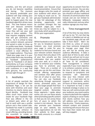 activities, and this will ensure
you do not become repetitive
and boring.
The moment
you become predictable your
audience will stop visiting your
page, now that you do not
want to happen given the new
Facebook algorithm-driven news
feed. This new feature means
that just because someone
“Likes” your page, does not
mean they will see your wall
posts or status updates. This
now requires engaging content
that will get comments and
shares. So it is critical to keep
your content relevant, personal
and varied in order to show up
on profile news feeds. Facebook
insights can help you track which
content is most effective for
your target audience. They have
“Liked your page now it is your
job to make them stay. According
to Facebook spokeswoman
Annie Ta “Facebook is all about
authenticity, so if your company
is not being authentic or engaging
with customers in a way that
feels genuine, the community
will see right through it”.

undeniable and focused visual
brand presentation. Ensure that
your designs echo the needs of
your audience with whom you
are trying to reach out to. So
get your Facebook administrator
to take full advantage of this
branding
opportunity
and
be counted amongst the top
Facebook pages...you never
know you may be subject to a
case study, which would be great
PR for your organization.

opportunity to convert from fan
to paying customer. You can also
promote your page offline and
you should in all your traditional
channels of communication that
include and are not limited to
billboards, newspaper adverts,
radio infomercials and any other
outdoor signage you may have.

5.	

Time management

A lot of the time my new clients
will say to me “It’s not that big
of a deal is it Matilda just set up
4.	 Promote
our Facebook page and we will
Whilst Facebook is not a platform take it from there”. Well I do
for you to broadcast business not think so, unless of course
however, you must promote you have someone designated
your page in order for your to manage your page then
audience to find your brand and you will not be serving your
your relevant content. Research audience effectively. It takes a
has shown that only about 3-5% great deal of time to plan what
of your fans actually see the content you will put out to your
information that you publish fans, its frequency and quantity
onto your wall, as a result in all have to be considered.
order to enhance your visibility Time management is critical
you have to promote your especially if your main objective
page. There are a number of is to enhance customer service,
ways you can do this and these the time in which it takes you
include offering sweepstakes to respond to complaints and
and contests that offer prices comments
will
determine
that are of value to your fans. how your fans interact with
3.	 Aesthetics
You can also use Facebook you. It is in bad taste not to
A lot of people overlook the advertising through sponsored respond to comments within
importance of design for their stories, promoted posts, you 24 hours of them being posted.
Facebook Page; a lot can be can also target people that have It is important to have a clear
done with timelines and cover liked your page to promote Facebook strategy in place as to
timelines to clearly stamp your targeted content. Remember how you will communicate with
brand identity. Facebook now those segments I spoke about your audience; you need a policy
offers much more screen real earlier, you can use these wisely in place to deal with the negative
estate for your Facebook Page when promoting specific content aspects of being on social media
than was offered in the not so that you do not annoy those that clearly outlines how you
so distant past, when all we fans of yours to whom the will address such issues when
had to work with was a profile content is not relevant. You can they do arise. Timely responses,
picture and a few custom tabs. also promote your Facebook relevant content and constant
Facebook has made it a priority page on your website, too monitoring will ensure that your
to continuously enhance its many organizations do not link fans have their needs met and
visual offering, providing brands their website to their page, will stay engaged.
the essentials to create an this really amounts to a missed

 
