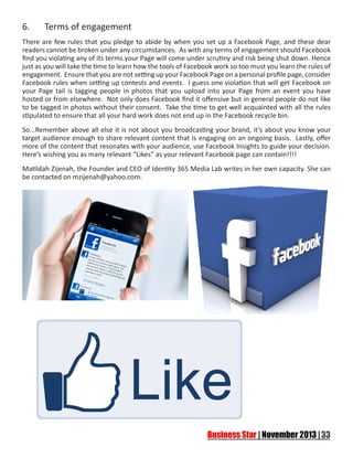 6.	

Terms of engagement

There are few rules that you pledge to abide by when you set up a Facebook Page, and these dear
readers cannot be broken under any circumstances. As with any terms of engagement should Facebook
find you violating any of its terms your Page will come under scrutiny and risk being shut down. Hence
just as you will take the time to learn how the tools of Facebook work so too must you learn the rules of
engagement. Ensure that you are not setting up your Facebook Page on a personal profile page, consider
Facebook rules when setting up contests and events. I guess one violation that will get Facebook on
your Page tail is tagging people in photos that you upload into your Page from an event you have
hosted or from elsewhere. Not only does Facebook find it offensive but in general people do not like
to be tagged in photos without their consent. Take the time to get well acquainted with all the rules
stipulated to ensure that all your hard work does not end up in the Facebook recycle bin.
So...Remember above all else it is not about you broadcasting your brand, it’s about you know your
target audience enough to share relevant content that is engaging on an ongoing basis. Lastly, offer
more of the content that resonates with your audience, use Facebook Insights to guide your decision.
Here’s wishing you as many relevant “Likes” as your relevant Facebook page can contain!!!!
Matildah Zijenah, the Founder and CEO of Identity 365 Media Lab writes in her own capacity. She can
be contacted on mzijenah@yahoo.com.

 