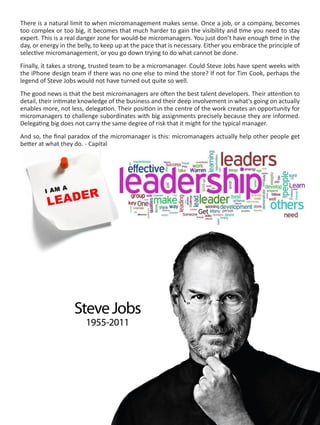 There is a natural limit to when micromanagement makes sense. Once a job, or a company, becomes
too complex or too big, it becomes that much harder to gain the visibility and time you need to stay
expert. This is a real danger zone for would-be micromanagers. You just don’t have enough time in the
day, or energy in the belly, to keep up at the pace that is necessary. Either you embrace the principle of
selective micromanagement, or you go down trying to do what cannot be done.
Finally, it takes a strong, trusted team to be a micromanager. Could Steve Jobs have spent weeks with
the iPhone design team if there was no one else to mind the store? If not for Tim Cook, perhaps the
legend of Steve Jobs would not have turned out quite so well.
The good news is that the best micromanagers are often the best talent developers. Their attention to
detail, their intimate knowledge of the business and their deep involvement in what’s going on actually
enables more, not less, delegation. Their position in the centre of the work creates an opportunity for
micromanagers to challenge subordinates with big assignments precisely because they are informed.
Delegating big does not carry the same degree of risk that it might for the typical manager.
And so, the final paradox of the micromanager is this: micromanagers actually help other people get
better at what they do. - Capital

 