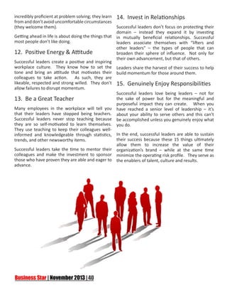 incredibly proficient at problem solving; they learn
from and don’t avoid uncomfortable circumstances
(they welcome them).
Getting ahead in life is about doing the things that
most people don’t like doing.

12. Positive Energy & Attitude
Successful leaders create a positive and inspiring
workplace culture. They know how to set the
tone and bring an attitude that motivates their
colleagues to take action.
As such, they are
likeable, respected and strong willed. They don’t
allow failures to disrupt momentum.

13. Be a Great Teacher
Many employees in the workplace will tell you
that their leaders have stopped being teachers.
Successful leaders never stop teaching because
they are so self-motivated to learn themselves.
They use teaching to keep their colleagues wellinformed and knowledgeable through statistics,
trends, and other newsworthy items.
Successful leaders take the time to mentor their
colleagues and make the investment to sponsor
those who have proven they are able and eager to
advance.

14. Invest in Relationships
Successful leaders don’t focus on protecting their
domain – instead they expand it by investing
in mutually beneficial relationships. Successful
leaders associate themselves with “lifters and
other leaders” – the types of people that can
broaden their sphere of influence. Not only for
their own advancement, but that of others.
Leaders share the harvest of their success to help
build momentum for those around them.

15. Genuinely Enjoy Responsibilities
Successful leaders love being leaders – not for
the sake of power but for the meaningful and
purposeful impact they can create. When you
have reached a senior level of leadership – it’s
about your ability to serve others and this can’t
be accomplished unless you genuinely enjoy what
you do.
In the end, successful leaders are able to sustain
their success because these 15 things ultimately
allow them to increase the value of their
organization’s brand – while at the same time
minimize the operating risk profile. They serve as
the enablers of talent, culture and results.

 