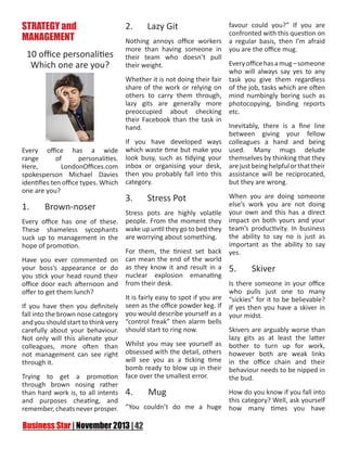 STRATEGY and
MANAGEMENT
10 office personalities
Which one are you?

Every office has a wide
range
of
personalities.
Here,
LondonOffices.com
spokesperson Michael Davies
identifies ten office types. Which
one are you?

2.	

Lazy Git

Nothing annoys office workers
more than having someone in
their team who doesn’t pull
their weight.

favour could you?” If you are
confronted with this question on
a regular basis, then I’m afraid
you are the office mug.

Every office has a mug – someone
who will always say yes to any
Whether it is not doing their fair task you give them regardless
share of the work or relying on of the job, tasks which are often
others to carry them through, mind numbingly boring such as
lazy gits are generally more photocopying, binding reports
preoccupied about checking etc.
their Facebook than the task in
Inevitably, there is a fine line
hand.
between giving your fellow
If you have developed ways colleagues a hand and being
which waste time but make you used. Many mugs delude
look busy, such as tidying your themselves by thinking that they
inbox or organising your desk, are just being helpful or that their
then you probably fall into this assistance will be reciprocated,
category.
but they are wrong.

When you are doing someone
else’s work you are not doing
1.
Brown-noser
Stress pots are highly volatile your own and this has a direct
Every office has one of these. people. From the moment they impact on both yours and your
These shameless sycophants wake up until they go to bed they team’s productivity. In business
the ability to say no is just as
suck up to management in the are worrying about something.
important as the ability to say
hope of promotion.
For them, the tiniest set back yes.
Have you ever commented on can mean the end of the world
your boss’s appearance or do as they know it and result in a 5.
Skiver
you stick your head round their nuclear explosion emanating
Is there someone in your office
office door each afternoon and from their desk.
who pulls just one to many
offer to get them lunch?
It is fairly easy to spot if you are “sickies” for it to be believable?
If you have then you definitely seen as the office powder keg. If If yes then you have a skiver in
fall into the brown nose category you would describe yourself as a your midst.
and you should start to think very “control freak” then alarm bells
Skivers are arguably worse than
carefully about your behaviour. should start to ring now.
lazy gits as at least the latter
Not only will this alienate your
Whilst you may see yourself as bother to turn up for work,
colleagues, more often than
not management can see right obsessed with the detail, others however both are weak links
will see you as a ticking time in the office chain and their
through it.
bomb ready to blow up in their behaviour needs to be nipped in
Trying to get a promotion face over the smallest error.
the bud.
through brown nosing rather
How do you know if you fall into
than hard work is, to all intents 4.
Mug
this category? Well, ask yourself
and purposes cheating, and
remember, cheats never prosper. “You couldn’t do me a huge how many times you have

3.	

Stress Pot

 
