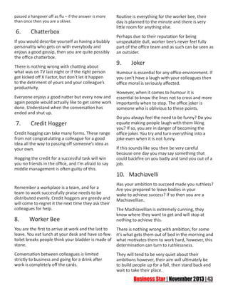 passed a hangover off as flu – if the answer is more
than once then you are a skiver.

6.

Chatterbox

If you would describe yourself as having a bubbly
personality who gets on with everybody and
enjoys a good gossip, then you are quite possibly
the office chatterbox.
There is nothing wrong with chatting about
what was on TV last night or if the right person
got kicked off X Factor, but don’t let it happen
to the detriment of yours and your colleague’s
productivity.
Everyone enjoys a good natter but every now and
again people would actually like to get some work
done. Understand when the conversation has
ended and shut up.

7.

Credit Hogger

Credit hogging can take many forms. These range
from not congratulating a colleague for a good
idea all the way to passing off someone’s idea as
your own.
Hogging the credit for a successful task will win
you no friends in the office, and I’m afraid to say
middle management is often guilty of this.

Remember a workplace is a team, and for a
team to work successfully praise needs to be
distributed evenly. Credit hoggers are greedy and
will come to regret it the next time they ask their
colleagues for help.

8.

Worker Bee

Routine is everything for the worker bee, their
day is planned to the minute and there is very
little room for anything else.
Perhaps due to their reputation for being
unspeakable dull, worker bee’s never feel fully
part of the office team and as such can be seen as
an outsider.

9.

Joker

Humour is essential for any office environment. If
you can’t have a laugh with your colleagues then
office moral is seriously affected.
However, when it comes to humour it is
essential to know the lines not to cross and more
importantly when to stop. The office joker is
someone who is oblivious to these points.
Do you always feel the need to be funny? Do you
equate making people laugh with them liking
you? If so, you are in danger of becoming the
office joker. You try and turn everything into a
joke even when it is not funny.
If this sounds like you then be very careful
because one day you may say something that
could backfire on you badly and land you out of a
job.

10. Machiavelli
Has your ambition to succeed made you ruthless?
Are you prepared to leave bodies in your
wake to achieve success? If so then you are a
Machiavellian.
The Machiavellian is extremely cunning, they
know where they want to get and will stop at
nothing to achieve this.

You are the first to arrive at work and the last to
leave. You eat lunch at your desk and have so few
toilet breaks people think your bladder is made of
stone.

There is nothing wrong with ambition, for some
it’s what gets them out of bed in the morning and
what motivates them to work hard, however, this
determination can turn to ruthlessness.

Conversation between colleagues is limited
strictly to business and going for a drink after
work is completely off the cards.

They will tend to be very quiet about their
ambitions however, their aim will ultimately be
to build people up for a fall, then stand back and
wait to take their place.

 